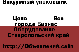 Вакуумный упоковшик 52 › Цена ­ 250 000 - Все города Бизнес » Оборудование   . Ставропольский край